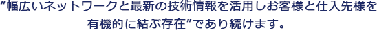 “幅広いネットワークと最新の技術情報を活用しお客様と仕入先様を有機的に結ぶ存在”であり続けます。