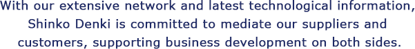 With our extensive network and latest technological information, Shinko Denki is committed to mediate our suppliers and customers, supporting business development on both sides.